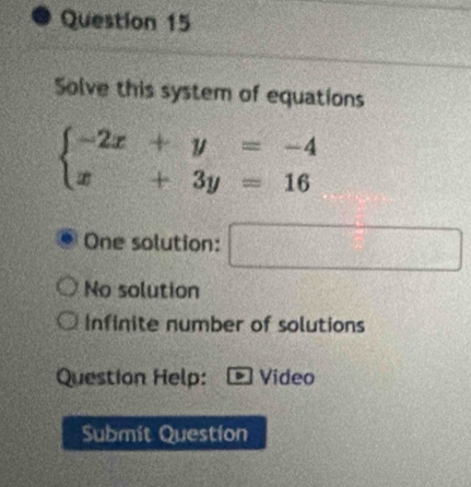 Solve this system of equations
beginarrayl -2x+y=-4 x+3y=16endarray.
One solution: □
No solution
Infinite number of solutions
Question Help: Video
Submit Question