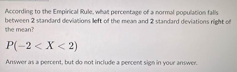 According to the Empirical Rule, what percentage of a normal population falls 
between 2 standard deviations left of the mean and 2 standard deviations right of 
the mean?
P(-2
Answer as a percent, but do not include a percent sign in your answer.