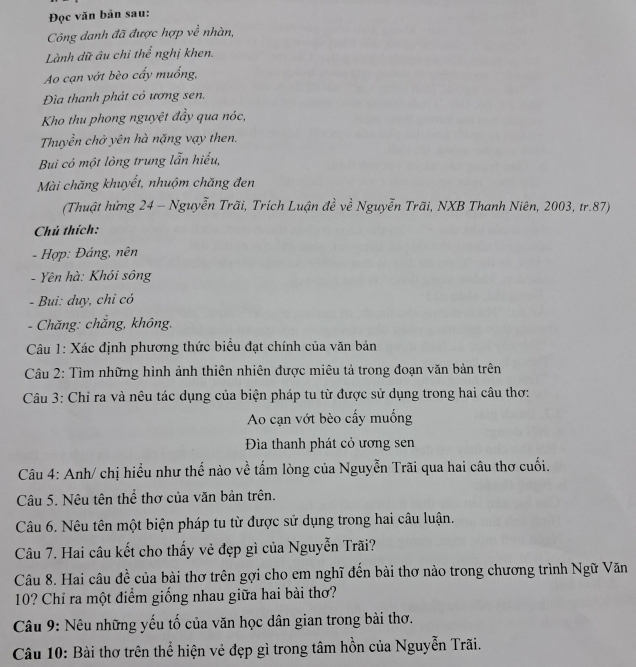 Đọc văn bản sau:
Công danh đã được hợp về nhàn,
Lành dữ âu chỉ thế nghị khen.
Ao cạn vớt bèo cấy muống,
Đìa thanh phát cỏ ương sen.
Kho thu phong nguyệt đầy qua nóc,
Thuyền chở yên hà nặng vạy then.
Bui có một lòng trung lẫn hiếu,
Mài chăng khuyết, nhuộm chăng đen
(Thuật hứng 24 - Nguyễn Trãi, Trích Luận đề về Nguyễn Trãi, NXB Thanh Niên, 2003, tr.87)
Chú thích:
- Hợp: Đáng, nên
- Yên hà: Khói sông
- Bui: duy, chỉ có
- Chăng: chắng, không.
Câu 1: Xác định phương thức biểu đạt chính của văn bản
Câu 2: Tìm những hình ảnh thiên nhiên được miêu tả trong đoạn văn bản trên
Câu 3: Chỉ ra và nêu tác dụng của biện pháp tu từ được sử dụng trong hai câu thơ:
Ao cạn vớt bèo cấy muống
Đìa thanh phát cỏ ương sen
Câu 4: Anh/ chị hiểu như thế nào về tấm lòng của Nguyễn Trãi qua hai câu thơ cuối.
Câu 5. Nêu tên thể thơ của văn bản trên.
Câu 6. Nêu tên một biện pháp tu từ được sử dụng trong hai câu luận.
Câu 7. Hai câu kết cho thấy vẻ đẹp gì của Nguyễn Trãi?
Câu 8. Hai câu đề của bài thơ trên gợi cho em nghĩ đến bài thơ nào trong chương trình Ngữ Văn
10? Chỉ ra một điểm giống nhau giữa hai bài thơ?
Câu 9: Nêu những yếu tố của văn học dân gian trong bài thơ.
Câu 10: Bài thơ trên thể hiện vẻ đẹp gì trong tâm hồn của Nguyễn Trãi.