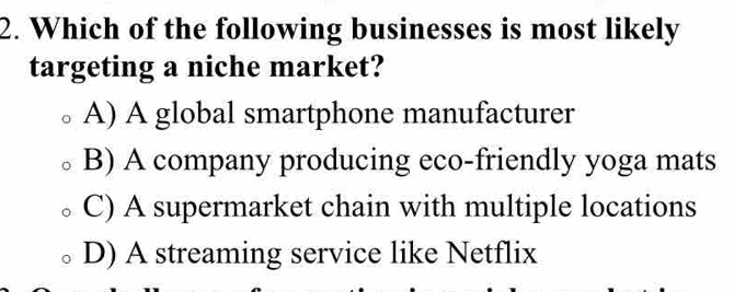 Which of the following businesses is most likely
targeting a niche market?
A) A global smartphone manufacturer
B) A company producing eco-friendly yoga mats
C) A supermarket chain with multiple locations
D) A streaming service like Netflix