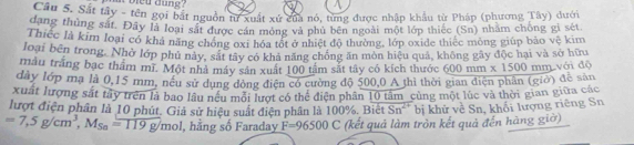 bleu dung ? 
Câu S. Sắt tây - tên gọi bắt nguồn tư xuất xứ của nó, từng được nhập khẩu từ Pháp (phương Tây) dưới 
dang thủng sát. Đây là loại sắt được cán mỏng và phủ bên ngoài một lớp thiếc (Sn) nhăm chông gi sét 
Thiếc là kim loại có khả năng chóng oxi hóa tốt ở nhiệt độ thường, lớp oxide thiếc mông giúp bảo Voverline C
loại bên trong. Nhờ lớp phủ này, sắt tây có khả năng chống ăn môn hiệu quả, không gây độc hại và sở hữu kim 
mẫu trắng bạc thầm mĩ. Một nhà máy sản xuất 100 tâm sắt tây có kích thước 600 mm * 1500
dây lớp mạ là 0,15 mm, nều sử dụng đòng điện có cường độ 500,0 A thì thời gian điện phân (giờ) để sản mm với độ 
xuất lượng sắt tây trên là bao lâu nều mối lượt có thể điện phân 10 tâm cùng một lúc và thời gian giữa các 
lượt điện phân là 10 phút. Giả sử hiệu suất điện phân là 100%. Biết Sn^(2+) bị khử về Sn, khối lượng riêng Sn
=7,5g/cm^3, M_Sn=119g/mol 1, hằng số Faraday F=96500C (kết quả làm tròn kết quả đến hàng giờ)