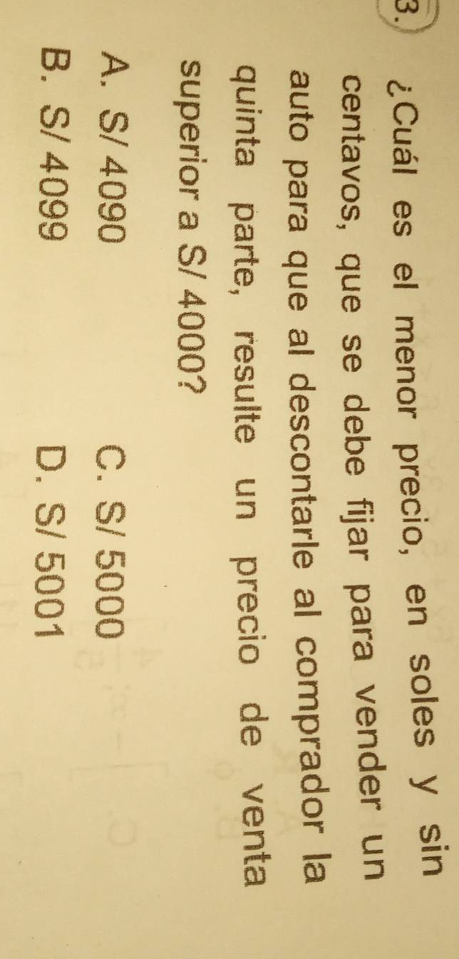 ¿Cuál es el menor precio, en soles y sin
centavos, que se debe fijar para vender un
auto para que al descontarle al comprador la
quinta parte, resulte un precio de venta
superior a S/ 4000?
A. S/ 4090 C. S/ 5000
B. S/ 4099 D. S/ 5001