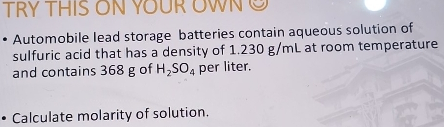 TRY THIS ON YOUR WNC 
Automobile lead storage batteries contain aqueous solution of 
sulfuric acid that has a density of 1.230 g/mL at room temperature 
and contains 368 g of H_2SO_4 per liter. 
Calculate molarity of solution.