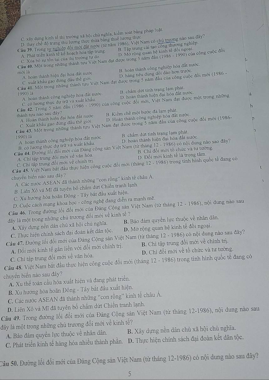 C. xây dựng kinh tế thị trường xã hội chủ nghĩa, kiểm soát bằng pháp luật.
D. thay chế độ trưng thu lương thực thừa bằng thuế lương thực.
Câu 39. Trong sự nghiệp đổi mới đất nước (từ năm 1986), Việt Nam có chủ trương nào sau đây?
A. Phát triển kinh tế kể hoạch hóa tập trung B. Tập trung cải tạo công thương nghiệp.
C. Xóa bỏ sự tồn tại của thị trường tự do D. Mở rộng quan hệ kinh tế đối ngoại.
Câu 40. Một trong những thành tựu Việt Nam đạt được trong 5 năm đầu (1986 - 1990) của công cuộc đổi
3
A. hoàn thành hiện đại hóa đất nước. B. hoàn thành công nghiệp hóa đất nước.
mới là
C. xuất khẩu gạo đứng đầu thế giới. D. hàng tiêu dùng dồi dào hơn trước.
Câu 41. Một trong những thành tựu Việt Nam đạt được trong 5 năm đầu của công cuộc đổi mới (1986 - 1,
A. hoàn thành công nghiệp hóa đất nước. B. chẩm dứt tỉnh trạng lạm phát.
1990) là à
C. có lương thực dự trữ và xuất khẩu, D. hoàn thành hiện đại hóa đất nước.
Cầu 42. Trong 5 năm đầu (1986 - 1990) của công cuộc đồi mới, Việt Nam đạt được một trong những
h
thành tựu nào sau đây?
A. Hoàn thành hiện đại hóa đất nước. B. Kiểm chế một bước đà lạm phát
C. Xuất khẩu gạo đứng đầu thế giới. D. Hoàn thành công nghiệp hóa đất nước.
Câu 43. Một trong những thành tựu Việt Nam đạt được trong 5 năm đầu của công cuộc đồi mới (1986- p
1990) là
A. hoàn thành công nghiệp hóa đất nước. B. chẩm dứt tình trạng lạm phát.
n
B. có lương thực dự trữ và xuất khẩu. D. hoàn thành hiện đại hóa đất nước.
Câu 44. Đường lối đổi mới của Đảng cộng sản Việt Nam (từ tháng 12 - 1986) có nội dung nào sao đây?
A. Chỉ tập trung đổi mới về văn hóa. B. Chỉ đồi mới tổ chức và tư tưởng.
C. Chỉ tập trung đổi mới về chính trị. D. Đổi mới kinh tế là trọng tâm.
Câu 45. Việt Nam bắt đầu thực hiện công cuộc đổi mới (tháng 12 - 1986) trong tình hình quốc tế đang có
r
chuyển biến nào sau đây?
A. Các nước ASEAN đã thành những “con rồng” kinh tế châu Á,
B. Liên Xô và Mĩ đã tuyên bố chấm dứt Chiến tranh lạnh.
C. Xu hướng hòa hoãn Đông - Tây bắt đầu xuất hiện.
D. Cuộc cách mạng khoa học - công nghệ đang diễn ra mạnh mẽ.
Câu 46. Trong đường lối đổi mới của Đảng Cộng sản Việt Nam (từ tháng 12 - 1986), nội dung nào sau
đây là một trong những chủ trương đổi mới về kinh tế ?
A. Xây dựng nền dân chủ xã hội chủ nghĩa. B. Bảo đảm quyền lực thuộc về nhân dân
C. Thực hiện chính sách đại đoàn kết dân tộc. D. Mở rộng quan hệ kinh tế đối ngoại.
Câu 47. Đường lối đổi mới của Đảng Cộng sản Việt Nam (từ tháng 12 - 1986) có nội dung nào sau đây?
A. Đổi mới kinh tế gắn liền với đổi mới chính trị. B. Chỉ tập trung đổi mới về chính trị.
C. Chỉ tập trung đổi mới về văn hóa. D. Chi đổi mới về tổ chức và tư tưởng.
Câu 48. Việt Nam bắt đầu thực hiện công cuộc đổi mới (tháng 12 - 1986) trong tình hình quốc tế đang có
chuyển biển nào sau đây?
A. Xu thế toàn cầu hóa xuất hiện và đang phát triển.
B. Xu hướng hòa hoãn Đông - Tây bắt đầu xuất hiện.
C. Các nước ASEAN đã thành những “con rồng” kinh tế châu Á.
D. Liên Xô và Mĩ đã tuyên bố chấm dứt Chiến tranh lạnh.
Câu 49. Trong đường lối đổi mới của Đảng Cộng sản Việt Nam (từ tháng 12-1986), nội dung nào sau
đây là một trong những chủ trương đổi mới về kinh tế?
A. Bảo đảm quyền lực thuộc về nhân dân. B. Xây dựng nền dân chủ xã hội chủ nghĩa.
C. Phát triển kinh tế hàng hóa nhiều thành phần. D. Thực hiện chính sách đại đoàn kết dân tộc.
Câu 50. Đường lối đổi mới của Đảng Cộng sản Việt Nam (từ tháng 12-1986) có nội dung nào sau đây?
5