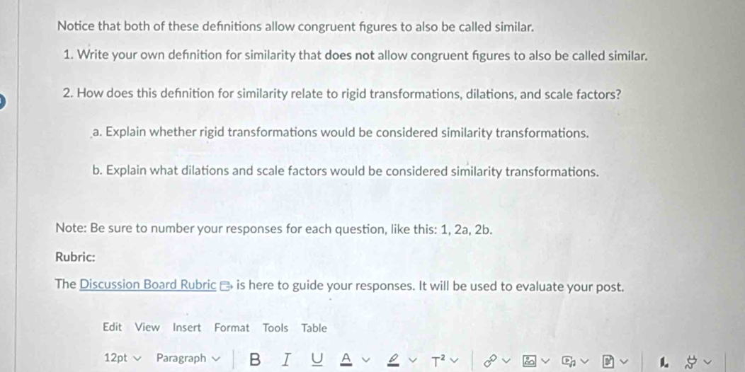 Notice that both of these defnitions allow congruent fgures to also be called similar. 
1. Write your own defnition for similarity that does not allow congruent fgures to also be called similar. 
2. How does this defnition for similarity relate to rigid transformations, dilations, and scale factors? 
a. Explain whether rigid transformations would be considered similarity transformations. 
b. Explain what dilations and scale factors would be considered similarity transformations. 
Note: Be sure to number your responses for each question, like this: 1, 2a, 2b. 
Rubric: 
The Discussion Board Rubric - is here to guide your responses. It will be used to evaluate your post. 
Edit View Insert Format Tools Table 
12pt Paragraph B I U 
.