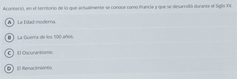 Aconteció, en el territorio de lo que actualmente se conoce como Francia y que se desarrolló durante el Siglo XV.
A La Edad moderna.
B La Guerra de los 100 años.
CEl Oscurantismo.
DEl Renacimiento.