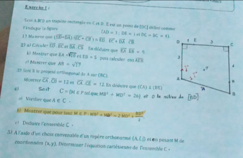 Exerc io !:
Scir A BCD un trapèze rectangle en C et D . E est un point de [DC] défini comme
l'indique la figure
(AD=3;DE=1
1) Mo nírer que (overline ED+overline DA).(vector EC+vector CB)=vector EDoverline overline EC+overline DAoverline CB et DC=BC=4)
2) a) Calculer vector ED· vector EC et overline DA.overline CB En déduire que vector EA· vector EB=9.
b) Montrer que EA=sqrt(10) et EB=5 puis calculer cos widehat AEB
c) Montrer que AB=sqrt(17)
3) Soit l le projeté orthogonal de A sur (BC).
Montrer vector CA.overline CB=12 et vector CA· vector CE=12 En déduire que (CA) ⊥ (BE)
4) Soit C= M∈ P tel que MB^2+MD^2=26 et ō le milieu de
) Vérifier que A∈ C.
h) Montrer que pour tout M∈ P:MB^2+MD^2=2MO^2+ BD^2/2 .
)  Déduire l'ensemble C  -
5) A l'aide d'un choix convenable d'un repère orthonormé (A,hat i,hat j) et en posant M de
coordonnées (x,y) 0, Déterminer l'équation cartésienne de l'ensemble C ×