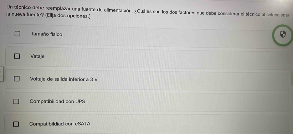 Un técnico debe reemplazar una fuente de alimentación. ¿Cuáles son los dos factores que debe considerar el técnico al seleccionar
la nueva fuente? (Elija dos opciones.)
Tamaño físico
Vataje
Voltaje de salida inferior a 3 V
Compatibilidad con UPS
Compatibildiad con eSATA