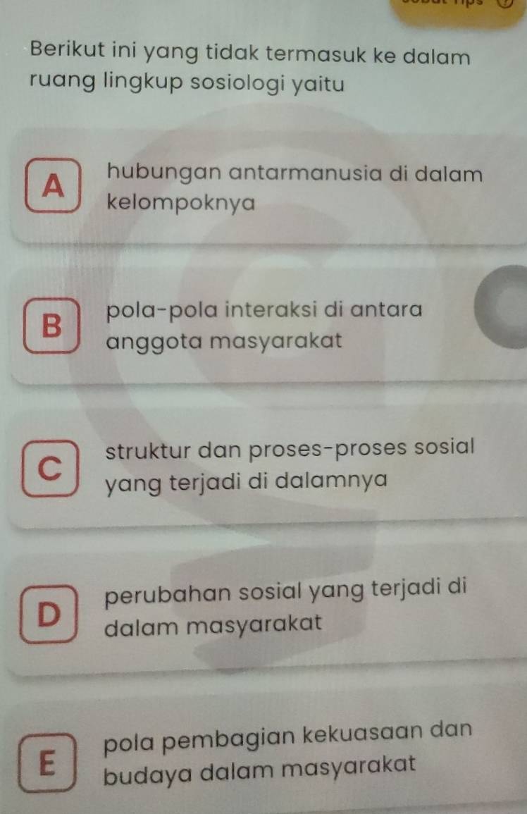 Berikut ini yang tidak termasuk ke dalam
ruang lingkup sosiologi yaitu
A hubungan antarmanusia di dalam
kelompoknya
B pola-pola interaksi di antara
anggota masyarakat
struktur dan proses-proses sosial
C
yang terjadi di dalamnya
D perubahan sosial yang terjadi di
dalam masyarakat
E pola pembagian kekuasaan dan
budaya dalam masyarakat