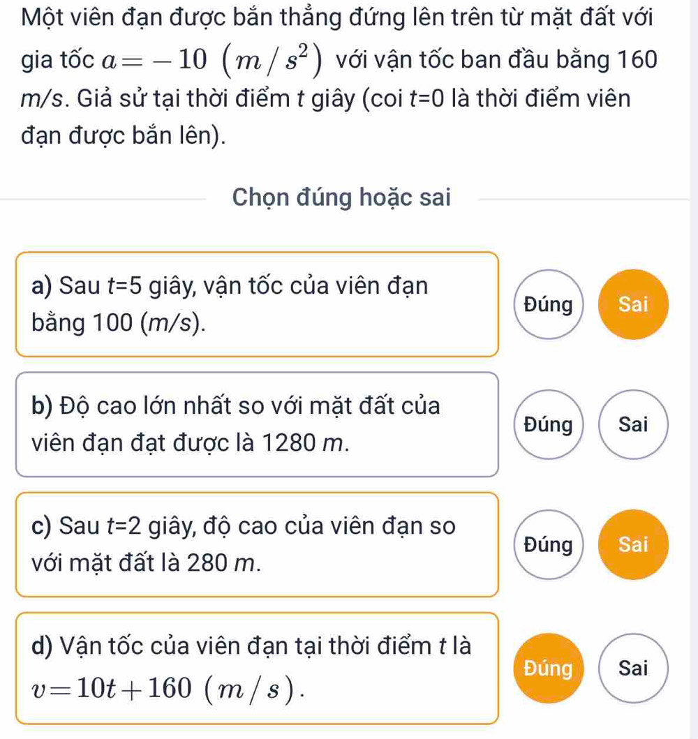 Một viên đạn được bắn thẳng đứng lên trên từ mặt đất với
gia tốc a=-10(m/s^2) với vận tốc ban đầu bằng 160
m/s. Giả sử tại thời điểm t giây (coi t=0 là thời điểm viên
đạn được bắn lên).
Chọn đúng hoặc sai
a) Sau t=5 giây, vận tốc của viên đạn
Đúng Sai
bằng 100 (m/s).
b) Độ cao lớn nhất so với mặt đất của
Đúng Sai
viên đạn đạt được là 1280 m.
c) Sau t=2 giây, độ cao của viên đạn so Sai
Đúng
với mặt đất là 280 m.
d) Vận tốc của viên đạn tại thời điểm t là
Đúng Sai
v=10t+160(m/s).