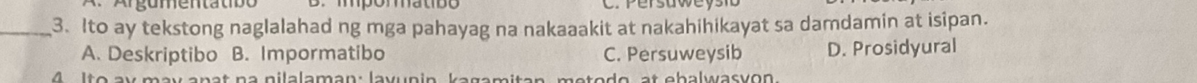 Argumentatso B. impómmatibo C Persaweyst
_3. Ito ay tekstong naglalahad ng mga pahayag na nakaaakit at nakahihikayat sa damdamin at isipan.
A. Deskriptibo B. Impormatibo C. Persuweysib D. Prosidyural
4 Ito ay may anat na nilalaman: layunin kagamitan, metodo, at ebalwasvon.