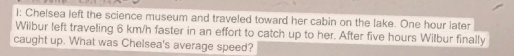 I: Chelsea left the science museum and traveled toward her cabin on the lake. One hour later 
Wilbur left traveling 6 km/h faster in an effort to catch up to her. After five hours Wilbur finally 
caught up. What was Chelsea's average speed?