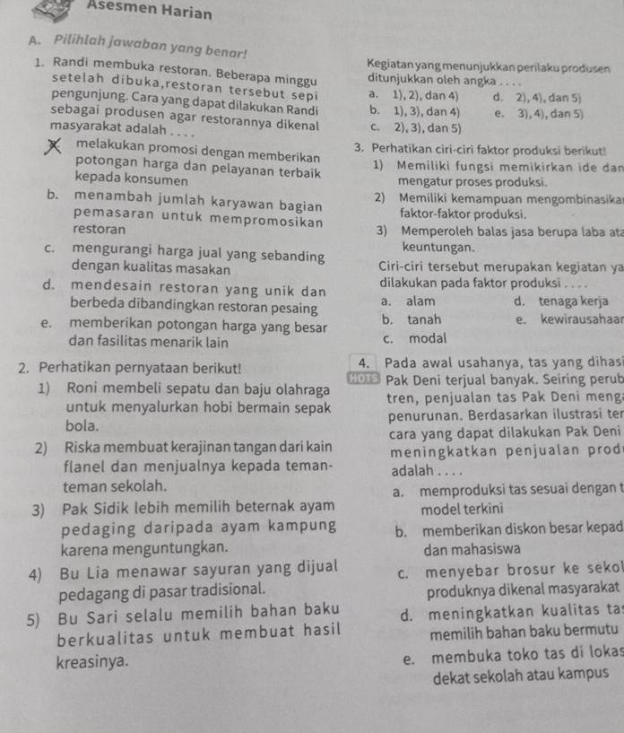 Asesmen Harian
A. Pilihlah jawaban yang benar!
Kegiatan yang menunjukkan perilaku produsen
1. Randi membuka restoran. Beberapa minggu ditunjukkan oleh angka . . . .
setelah dibuka,restoran tersebut sepi a. 1), 2), dan 4) d. 2), 4), dan 5)
pengunjung. Cara yang dapat dilakukan Randi b. 1), 3), dan 4)
sebagai produsen agar restorannya dikenal c. 2), 3), dan 5) e. 3), 4), dan 5)
masyarakat adalah . . . .
melakukan promosi dengan memberikan 3. Perhatikan ciri-ciri faktor produksi berikut!
potongan harga dan pelayanan terbaik 1) Memiliki fungsi memikirkan ide dan
kepada konsumen mengatur proses produksi.
b. menambah jumlah karyawan bagian 2) Memiliki kemampuan mengombinasika
pemasaran untuk mempromosikan faktor-faktor produksi.
restoran 3) Memperoleh balas jasa berupa laba ata
keuntungan.
c. mengurangi harga jual yang sebanding Ciri-ciri tersebut merupakan kegiatan ya
dengan kualitas masakan
d. mendesain restoran yang unik dan dilakukan pada faktor produksi . . . .
berbeda dibandingkan restoran pesaing a. alam d. tenaga kerja
e. memberikan potongan harga yang besar b. tanah e. kewirausahaar
dan fasilitas menarik lain c. modal
2. Perhatikan pernyataan berikut! 4. Pada awal usahanya, tas yang dihas
1) Roni membeli sepatu dan baju olahraga HOTS Pak Deni terjual banyak. Seiring perub
untuk menyalurkan hobi bermain sepak tren, penjualan tas Pak Deni meng
bola. penurunan. Berdasarkan ilustrasi ter
2) Riska membuat kerajinan tangan dari kain cara yang dapat dilakukan Pak Deni
meningkatkan penjualan prod
flanel dan menjualnya kepada teman- adalah . . . .
teman sekolah.
a. memproduksi tas sesuai dengan t
3) Pak Sidik lebih memilih beternak ayam model terkini
pedaging daripada ayam kampung b. memberikan diskon besar kepad
karena menguntungkan. dan mahasiswa
4) Bu Lia menawar sayuran yang dijual c. menyebar brosur ke seko
pedagang di pasar tradisional.
produknya dikenal masyarakat
5) Bu Sari selalu memilih bahan baku d. meningkatkan kualitas ta
berkualitas untuk membuat hasil memilih bahan baku bermutu
kreasinya.
e. membuka toko tas di lokas
dekat sekolah atau kampus