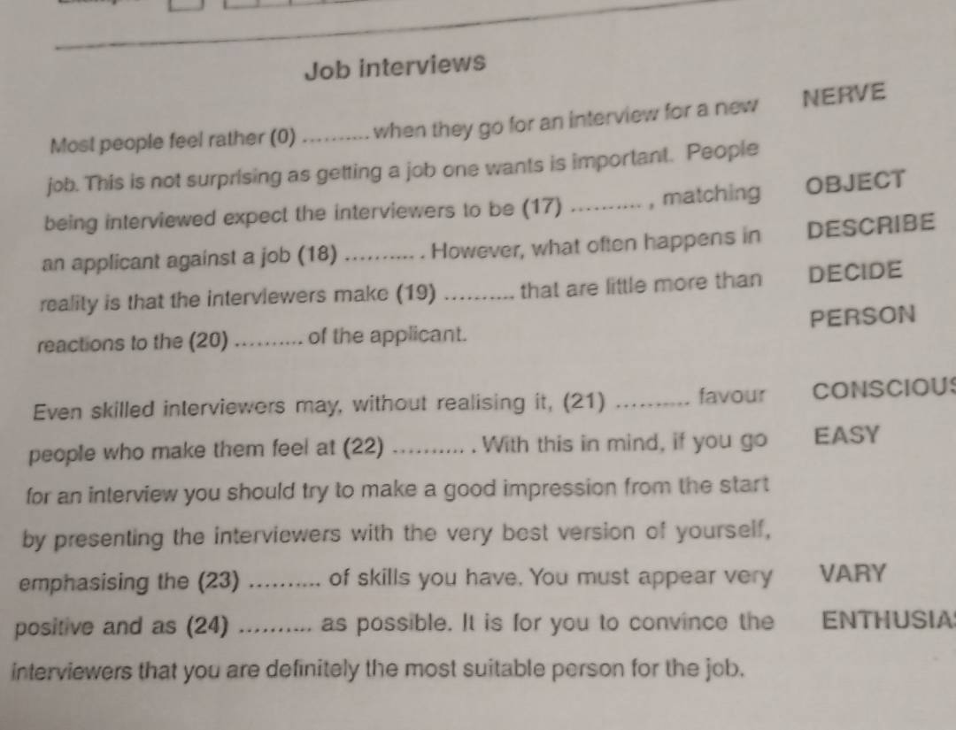 Job interviews 
Most people feel rather (0) …_ when they go for an interview for a new NERVE 
job. This is not surprising as getting a job one wants is important. People 
being interviewed expect the interviewers to be (17) …_ , matching OBJECT 
an applicant against a job (18) ) .......... . However, what often happens in DESCRIBE 
reality is that the interviewers make (19) _that are little more than DECIDE 

reactions to the (20) ….. of the applicant. PERSON 
Even skilled interviewers may, without realising it, (21) _favour CONSCIOUS 
people who make them feel at (22) ._ . With this in mind, if you go EASY 
for an interview you should try to make a good impression from the start 
by presenting the interviewers with the very best version of yourself, 
emphasising the (23) _of skills you have. You must appear very VARY 
positive and as (24) .......... as possible. It is for you to convince the ENTHUSIA 
interviewers that you are definitely the most suitable person for the job.