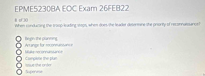 EPME5230BA EOC Exam 26FEB22
8 of 30
When conducting the troop-leading steps, when does the leader determine the priority of reconnaissance?
Begin the planning
Arrange for reconnaissance
Make reconnaissance
Complete the plan
Issue the order
Supervise