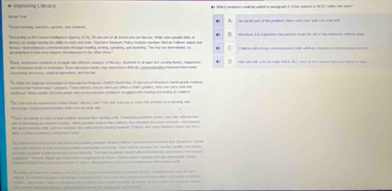 Improving Literacy  Which seence could be added to paragraph S of the speech to SEST rellect the sone?
Nicole Pved Do not be part of the problem, make sure your kats can read wet
Good motsing, tachers, sarom, and studees
*Acconding to the Ceneal Intoligence Agency (CA), 99 percent of all Americans are feerase. While most people think of Munsover, i is imperative that parmts begin the sul of this endistver wtthost dslty
tterary as simply taving the sbillty to readt and wrie, Teachers Natwork Policy swutuse member Metite Fellows claims sthat Children with serong communication sidlls will likely experence anstessonal sucsess
Borary "tnconposses communication through reading, writing, speaking, and listening. The four are interrelased, so
dpustogness in one arss impacts development in the other three."
"Stany Amers ans contnue to strugule with differons aspecs of Reracy. Students of all ages are cassing books, magarines," Kids who talk a lot do realty well in, like, mess of the classes they are torset to soke
ast homesens auste in Iusesion. Even educated adults may expenence dificulty comprehending inpertant information
concering isurance; merfical operations, and the las
In 2008, the Nugonal Asocaion of Eutucational Progness (NAEP) found that 37 persant of Amercal's fourth-grade studeres
sconed in te "torkse basic" comgory. These Beracy eaues doot just affect a chil's grades, they can carry ove ieo
atuiod, Sany coutes fnul muat adutts with communication problesss struggled with nuwling and wrting as chires
"So, tooe can we inprous the Loreed Susrs' deracy cate? The only reat wy in holve tes problem in to develop and
moragt rng communcasion sklts from an early age
*Toer are plerty of way to help chidion doveop ther reading sulls. Enterwring bedene comes may play artemportam
oe in aping as ieesss in taces. Wher paants read to thei chadken, they devslop tos typen of boudts one bertaren
---_ He secn and te chid; and one sumsn the chel and the reading muterial Chiken who enpy bedtne stures a rore
es reram as choce toe and couning reacing codnal MetLie Faleaes ressach recomnends tha '(haters Maad
he wil cuen it this we ts prosdng aruname souces. They rwad is ecrease the murher, qudy, and vevery
of noih mtn  a coled pies . The stee aalboe ctould efiecd t resceen and ronds of the stlets
mad' ns e a l tsoptn a tom Care  ipan and meree 
e s  rone a to of tabre stug the  bass on sageaning te reating s
a _ _ -  _ - - -   - _    
Mal. Fe cae sags wn sas cneaon, se or 20e ma hes aer emon, Amy i tacde
-  E     
ab atsl tasde ceon, s come sney fe shed a a