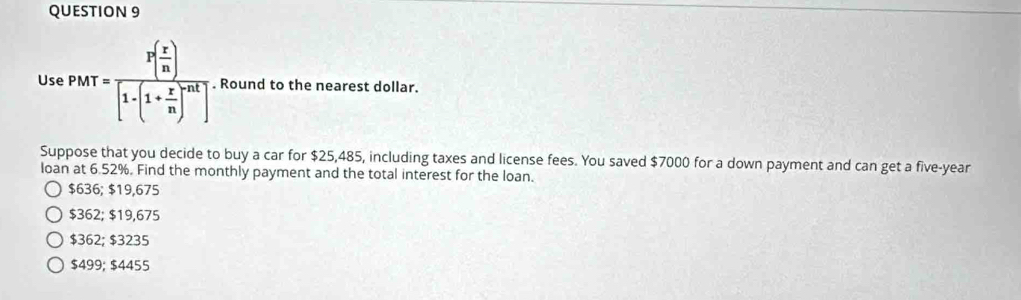 UsePMT=frac P( r/n )[1-(1+ r/n )^nt]. Round to the nearest dollar.
x°
Suppose that you decide to buy a car for $25,485, including taxes and license fees. You saved $7000 for a down payment and can get a five-year
loan at 6.52%. Find the monthly payment and the total interest for the loan.
$636; $19,675
$362; $19,675
$362; $3235
$499; $4455