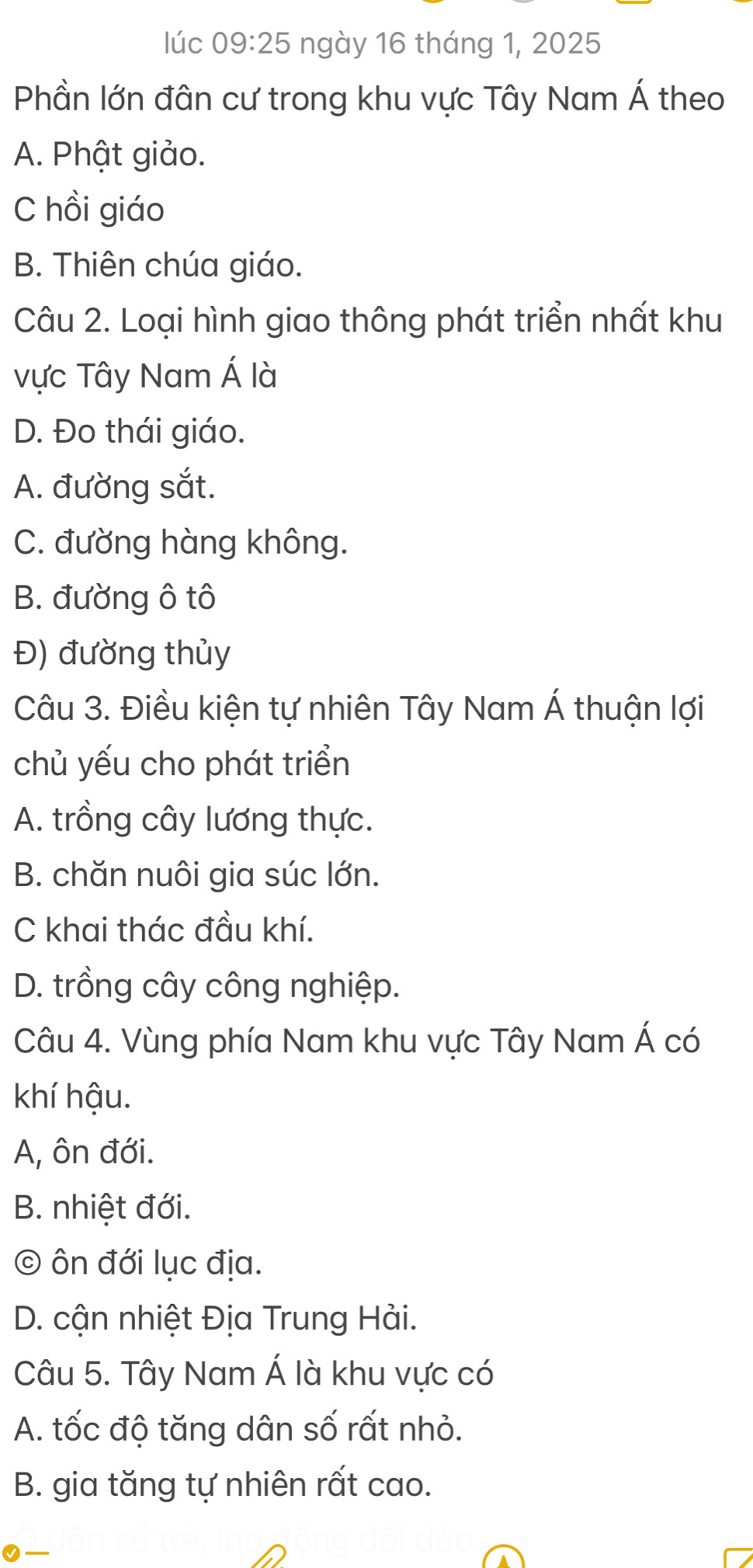 lúc 09:25 ngày 16 tháng 1, 2025
Phần lớn đân cư trong khu vực Tây Nam Á theo
A. Phật giảo.
C hồi giáo
B. Thiên chúa giáo.
Câu 2. Loại hình giao thông phát triển nhất khu
vực Tây Nam Á là
D. Đo thái giáo.
A. đường sắt.
C. đường hàng không.
B. đường ô tô
Đ) đường thủy
Câu 3. Điều kiện tự nhiên Tây Nam Á thuận lợi
chủ yếu cho phát triển
A. trồng cây lương thực.
B. chăn nuôi gia súc lớn.
C khai thác đầu khí.
D. trồng cây công nghiệp.
Câu 4. Vùng phía Nam khu vực Tây Nam Á có
khí hậu.
A, ôn đới.
B. nhiệt đới.
© ôn đới lục địa.
D. cận nhiệt Địa Trung Hải.
Câu 5. Tây Nam Á là khu vực có
A. tốc độ tăng dân số rất nhỏ.
B. gia tăng tự nhiên rất cao.
0