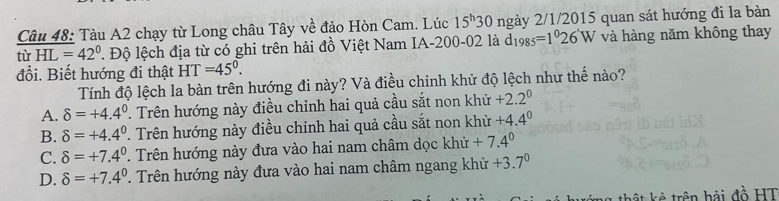 Tàu A2 chạy từ Long châu Tây về đảo Hòn Cam. Lúc 15^h30 ngày 2/1/2015 quan sát hướng đi la bàn
tù HL=42°. Độ lệch địa từ có ghi trên hải đồ Việt Nam IA -200-02 là d_1985=1^026'W và hàng năm không thay
đổi. Biết hướng đi thật F T =45°. 
Tính độ lệch la bàn trên hướng đi này? Và điều chinh khử độ lệch như thế nào?
A. delta =+4.4^0 T. Trên hướng này điều chỉnh hai quả cầu sắt non khử +2.2^0
B. delta =+4.4^0 T. Trên hướng này điều chỉnh hai quả cầu sắt non khử +4.4^0
C. delta =+7.4^0 T Trên hướng này đưa vào hai nam châm dọc khử +7.4^0
D. delta =+7.4^0. Trên hướng này đưa vào hai nam châm ngang khử +3.7^0
t ê trên hải đồ HT