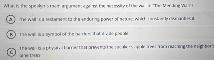 What is the speaker's main argument against the necessity of the wall in "The Mending Wall"?
A ) The wall is a testament to the enduring power of nature, which constantly dismantles it.
B) The wall is a symbol of the barriers that divide people.
The wall is a physical barrier that prevents the speaker's apple trees from reaching the neighbor's
C
pine trees.