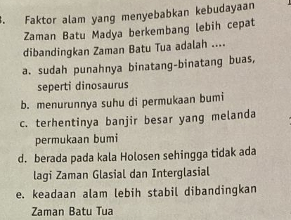 Faktor alam yang menyebabkan kebudayaan
Zaman Batu Madya berkembang lebih cepat
dibandingkan Zaman Batu Tua adalah ....
a. sudah punahnya binatang-binatang buas,
seperti dinosaurus
b. menurunnya suhu di permukaan bumi
c. terhentinya banjir besar yang melanda
permukaan bumi
d. berada pada kala Holosen sehingga tidak ada
lagi Zaman Glasial dan Interglasial
e. keadaan alam lebih stabil dibandingkan
Zaman Batu Tua