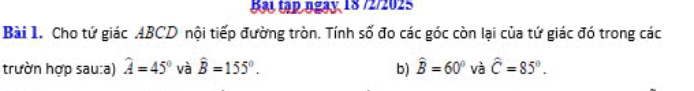 Bạl tập ngay, 18 72/2025 
Bài 1. Cho tứ giác ABCD nội tiếp đường tròn. Tính số đo các góc còn lại của tứ giác đó trong các 
trườn hợp sau:a) hat A=45° và hat B=155°. b) hat B=60° và hat C=85°.