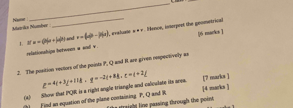 Cias5_ 
Name : 
Matriks Number : 
_ 
1、If u=(|b|a+|a|b) and v=(|a|b-|b|a) , evaluate u· v. Hence, interpret the geometrical 
relationships between u and v. [6 marks ] 
2. The position vectors of the points P, Q and R are given respectively as
_ p=4_ i+3_ j+11_ k, _ q=-2_ i+8_ k, _ r=_ i+2_ j
(a) Show that PQR is a right angle triangle and calculate its area. [7 marks ] 
(h) Find an equation of the plane containing P, Q and R [4 marks ] 
traight line passing through the point