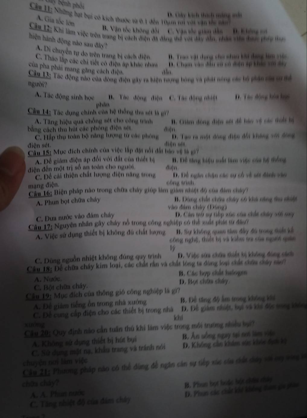 Ly bệnh phối
D. Cây kích thích máng mài
Câu H1: Những hạt bụi có kích thước từ 0.1 đến 10μm rới với văn the năn
A. Gia tốc lớn
B. Vận tốc không đối C. Vận tốc giám dẫn D. Không r
Câu 12: Khi làm việc trên trang bị cách điện đã đẳng thể với dây dẫn, nhân viên đhược pháp thực
hiện hành động nào sau đây?
A. Di chuyển tự do trên trang bị cách điện B. Tran vật dụng cho nhau khi đang làm việc
C. Tháo lập các chi tiết có điện áp khác nham D. Chạm vào đầu sự só điện áp khác với đay
của pha phải mang gãng cách điện.
dān
Cân 13: Tác động nào của đòng điện gây ra hiện trợng bóng và phát nóng các bộ phần sủa cơ mể
người?
A. Tác động sinh học B. Tác động điện C. Tác động nhiệt D. Tác động hòa họs
phân
Câu 14: Tác dụng chính của hệ thống thu sét là gi7
A. Tăng hiệu quả chống sét cho công trình B. Giâm đòng điện sét đễ bảo vệ các thổi bị
bằng cách thu húi các phóng điện sét. diện
C. Hấp thụ toàn bộ năng lượng từ các phóng D. Tạo ra một đông điện đổi kháng với đông
diện sét.
diện séi
Câu 15: Mục đích chính của việc lập đặt nổi đất ban vệ là gi
A. Để giảm điện áp đối với đất của thiết bị B. Để tăng hiệu suất làm việc của hệ thông
điện đến một trị số an toàn cho người. diện
C. Dề cải thiện chất lượng điện năng trong D. Đề ngân chận các sự cố về sới đánh vào
mạng điện.
cōng trình
Câu 16: Biện pháp nào trong chữa cháy giúp làm giám nhiệt độ sủa đâm chác/1
A. Phun bọt chữa cháy
B. Dùng chất chữa chây có khá năng thu nhiết
vào đâm chây (Đùng)
C. Đưa nước vào đám cháy D. Cân trở sự tiếp xúc của chất chây vớn ma
Câu 17: Nguyên nhân gây cháy nổ trong công nghiệp có thể xuất phát từ đầ/
A. Việc sử dụng thiết bị không đú chất lượng B. Sự không quan tâm đây đô trong dii kế
công nghệ, thiết bị và kiệm tra của ngời quân
19
C. Dùng nguồn nhiệt không đúng quy trình D. Việc sửa chữa thiết bị không đúng sách
Câu 18: Để chữa cháy kim loại, các chất rằn và chất lóng ta dùng loại chấa chữa cháy maấ
B. Các hợp chất halogen
A. Nước, D. Bọt chữa chây
C. Bột chữa cháy.
Cầu 19: Mục đích của thông gió công nghiệp là gi?
A. Để giảm tiếng ồn trong nhà xướng B. Để tăng độ lm trong không khi
C. Để cung cấp điện cho các thiết bị trong nhà D. Đề giám nhiệt, bui và khi độc trong khôn
khi
xuàng
Cầu 20: Quy định nào cần tuần thủ khi làm việc trong môi trường nhiều bại?
A. Không sử dụng thiết bị hút bụi B. Ấn sồng ngay tại n làm viên
C. Sử dụng mặt nạ, khẩu trang và tránh nói D. Không cản khim sửs khỏc đực kỳ
chuyện nơi làm việc
Câu 21: Phương pháp nào có thể dùng đề ngân cản sự tiếp xúc của dất dày với my tông đế
chữa cháy?
B. Phun bọt hưặc bột chín chảy
A. A. Phun nước
C. Tăng nhiệt độ của đám chây D. Phun các chứt khế không tham gi phân