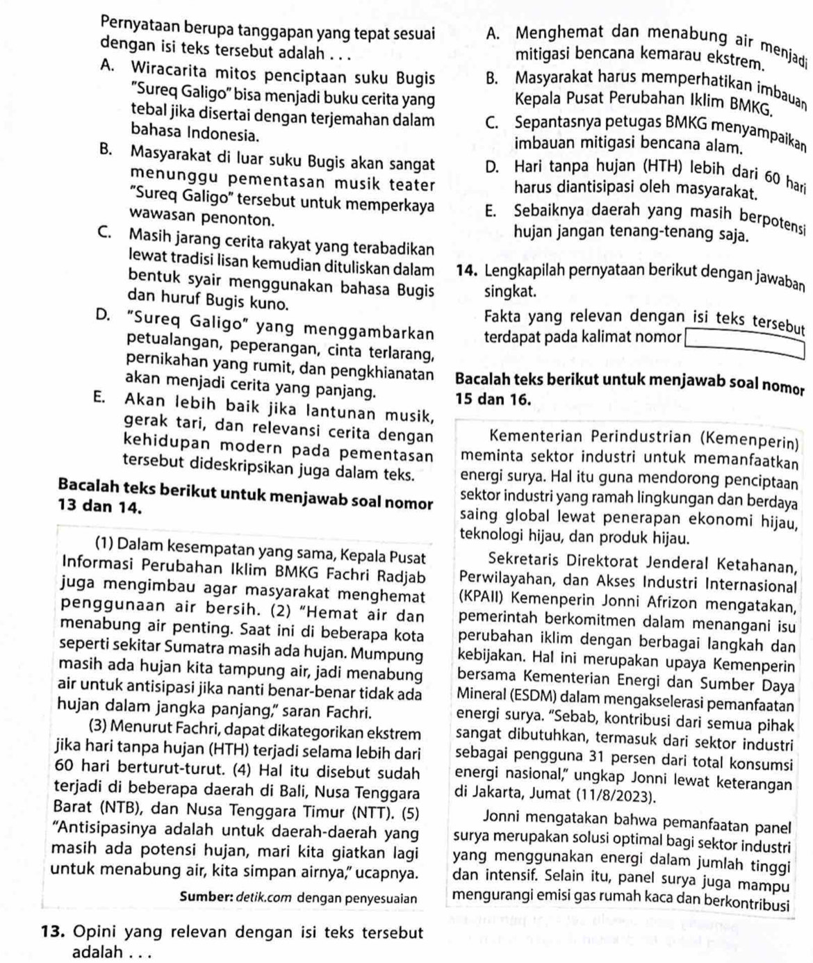 Pernyataan berupa tanggapan yang tepat sesuai A. Menghemat dan menabung air menjadi
dengan isi teks tersebut adalah . . . mitigasi bencana kemarau ekstrem.
A. Wiracarita mitos penciptaan suku Bugis B. Masyarakat harus memperhatikan imbauan
'Sureq Galigo'' bisa menjadi buku cerita yang Kepala Pusat Perubahan Iklim BMKG.
tebal jika disertai dengan terjemahan dalam C. Sepantasnya petugas BMKG menyampaikan
bahasa Indonesia. imbauan mitigasi bencana alam.
B. Masyarakat di luar suku Bugis akan sangat D. Hari tanpa hujan (HTH) lebih dari 60 hari
menunggu pementasan musik teater harus diantisipasi oleh masyarakat.
'Sureq Galigo' tersebut untuk memperkaya E. Sebaiknya daerah yang masih berpotensi
wawasan penonton. hujan jangan tenang-tenang saja.
C. Masih jarang cerita rakyat yang terabadikan
lewat tradisi lisan kemudian dituliskan dalam 14. Lengkapilah pernyataan berikut dengan jawaban
bentuk syair menggunakan bahasa Bugis singkat.
dan huruf Bugis kuno. Fakta yang relevan dengan isi teks tersebut
D. “Sureq Galigo” yang menggambarkan terdapat pada kalimat nomor
petualangan, peperangan, cinta terlarang,
pernikahan yang rumit, dan pengkhianatan Bacalah teks berikut untuk menjawab soal nomor
akan menjadi cerita yang panjang. 15 dan 16.
E. Akan lebih baik jika lantunan musik,
gerak tari, dan relevansi cerita dengan Kementerian Perindustrian (Kemenperin)
kehidupan modern pada pementasan meminta sektor industri untuk memanfaatkan
tersebut dideskripsikan juga dalam teks. energi surya. Hal itu guna mendorong penciptaan
Bacalah teks berikut untuk menjawab soal nomor sektor industri yang ramah lingkungan dan berdaya
13 dan 14. saing global lewat penerapan ekonomi hijau,
teknologi hijau, dan produk hijau.
(1) Dalam kesempatan yang sama, Kepala Pusat Sekretaris Direktorat Jenderal Ketahanan,
Informasi Perubahan Iklim BMKG Fachri Radjab Perwilayahan, dan Akses Industri Internasional
juga mengimbau agar masyarakat menghemat (KPAII) Kemenperin Jonni Afrizon mengatakan,
penggunaan air bersih. (2) “Hemat air dan pemerintah berkomitmen dalam menangani isu
menabung air penting. Saat ini di beberapa kota perubahan iklim dengan berbagai langkah dan
seperti sekitar Sumatra masih ada hujan. Mumpung kebijakan. Hal ini merupakan upaya Kemenperin
masih ada hujan kita tampung air, jadi menabung bersama Kementerian Energi dan Sumber Daya
air untuk antisipasi jika nanti benar-benar tidak ada Mineral (ESDM) dalam mengakselerasi pemanfaatan
hujan dalam jangka panjang,” saran Fachri. energi surya. “Sebab, kontribusi dari semua pihak
(3) Menurut Fachri, dapat dikategorikan ekstrem sangat dibutuhkan, termasuk dari sektor industri
jika hari tanpa hujan (HTH) terjadi selama lebih dari sebagai pengguna 31 persen dari total konsumsi
60 hari berturut-turut. (4) Hal itu disebut sudah energi nasional," ungkap Jonni lewat keterangan
terjadi di beberapa daerah di Bali, Nusa Tenggara di Jakarta, Jumat (11/8/2023).
Barat (NTB), dan Nusa Tenggara Timur (NTT). (5) Jonni mengatakan bahwa pemanfaatan panel
'Antisipasinya adalah untuk daerah-daerah yang surya merupakan solusi optimal bagi sektor industri
masih ada potensi hujan, mari kita giatkan lagi yang menggunakan energi dalam jumlah tinggi
untuk menabung air, kita simpan airnya,” ucapnya. dan intensif. Selain itu, panel surya juga mampu
Sumber: detik.com dengan penyesuaian mengurangi emisi gas rumah kaca dan berkontribusi
13. Opini yang relevan dengan isi teks tersebut
adalah . . .