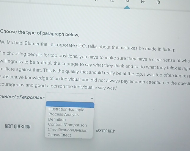 12 10 14 15
Choose the type of paragraph below.
W. Michael Blumenthal, a corporate CEO, talks about the mistakes he made in hiring:
"In choosing people for top positions, you have to make sure they have a clear sense of wha
willingness to be truthful, the courage to say what they think and to do what they think is righ
militate against that. This is the quality that should really be at the top. I was too often impress
substantive knowledge of an individual and did not always pay enough attention to the questi
courageous and good a person the individual really was."
method of exposition:
Illustration-Example
Process Analysis
Definition
Contrast/Comparison
NEXT QUESTION Classification/Division ASK FOR HELP
Cause/Effect