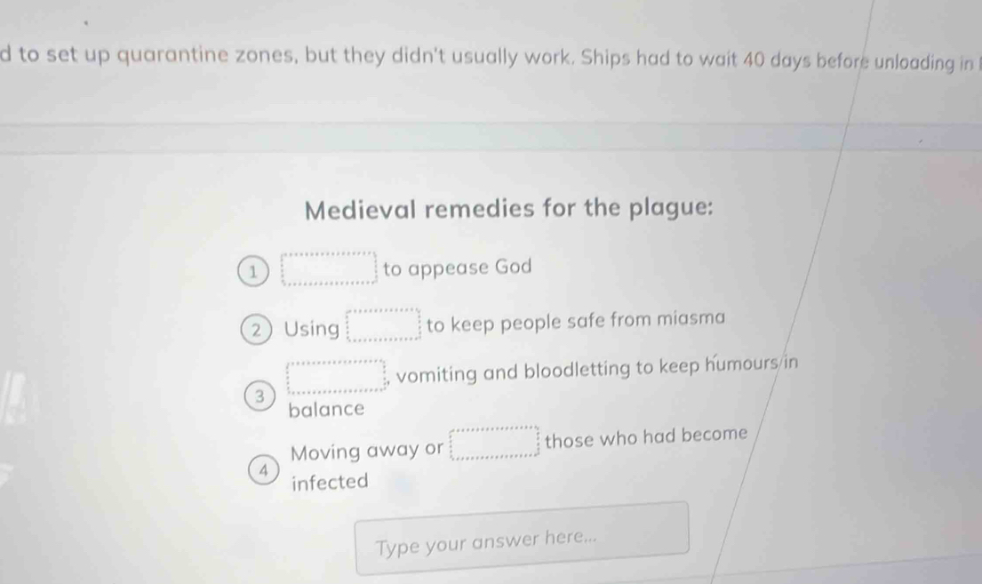 to set up quarantine zones, but they didn't usually work. Ships had to wait 40 days before unloading in 
Medieval remedies for the plague: 
1 □ to appease God 
2Using beginarrayr □  5 □ 2+x+x+□  □  □  □  □    □ /□   to keep people safe from miasma 
3 beginarrayr  2/3   5/3   5/3   frac 5 _ 5* ..... _  _ endarray  , vomiting and bloodletting to keep humours/in 
balance 
Moving away or beginarrayr a+x+x+y+z+z+a+x=b,   9/2 ,  9/x  _ 2x+a+a+x+z+x+z+x+x+b+x+x=frac frac 9x^yendarray  those who had become 
4 infected 
Type your answer here...