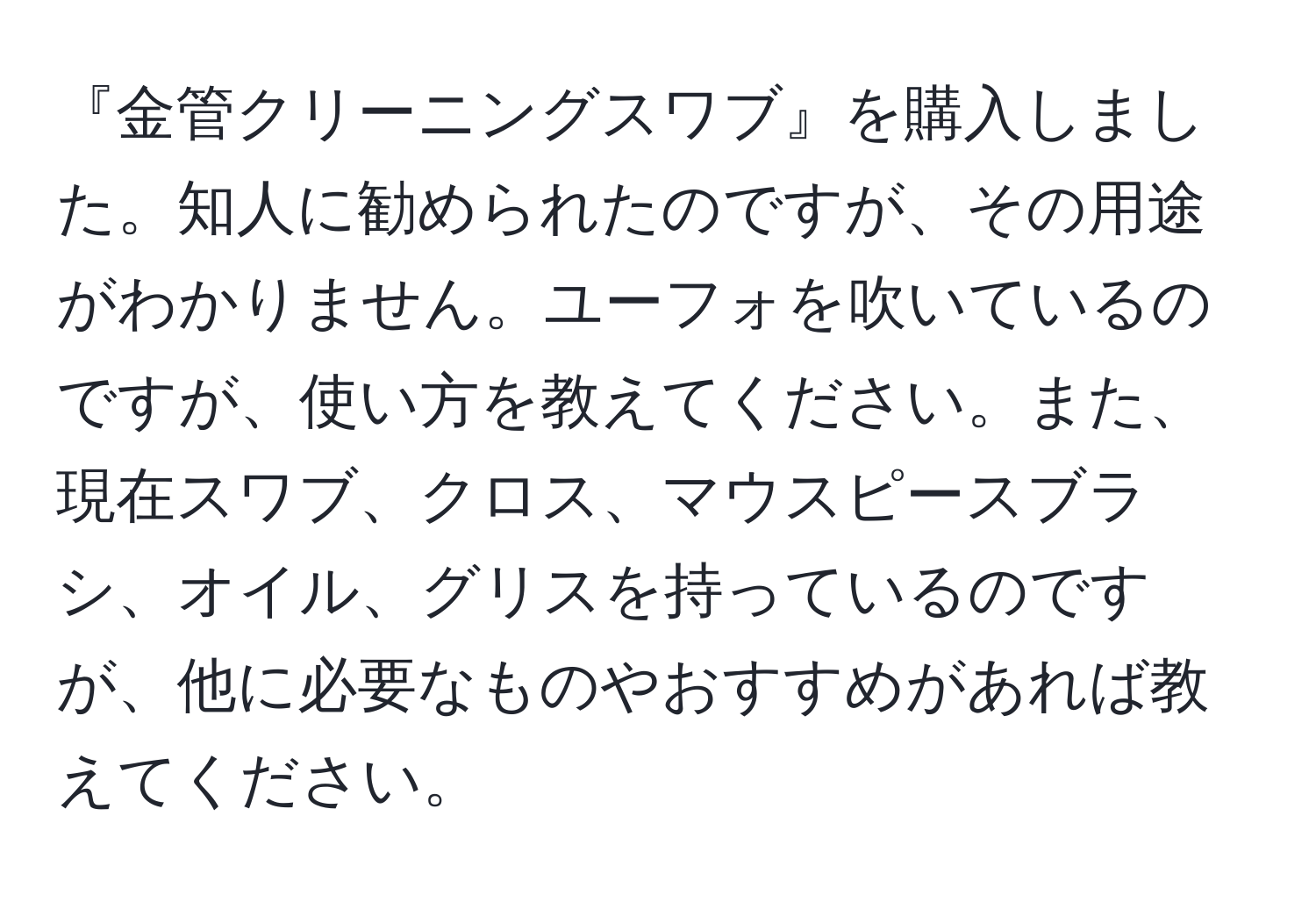 『金管クリーニングスワブ』を購入しました。知人に勧められたのですが、その用途がわかりません。ユーフォを吹いているのですが、使い方を教えてください。また、現在スワブ、クロス、マウスピースブラシ、オイル、グリスを持っているのですが、他に必要なものやおすすめがあれば教えてください。