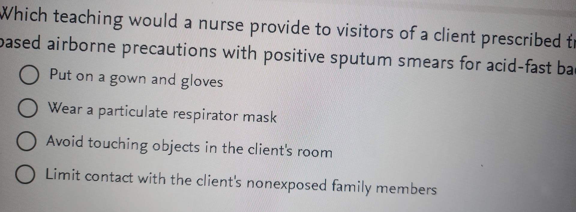 Which teaching would a nurse provide to visitors of a client prescribed to
pased airborne precautions with positive sputum smears for acid-fast ba
Put on a gown and gloves
Wear a particulate respirator mask
Avoid touching objects in the client's room
Limit contact with the client's nonexposed family members