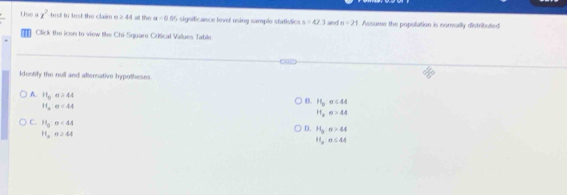 Use =x^2 test to test the claim e ≥ 44 at the u=0.00 5 significance level using sample statistics s=42.3 and n=21 Assume the population is cormally distributed
Click the icon to view tike Chi-Square Critical Values Table
Identify the null and alternative hypotheses
B. H_0:sigma ≤ 44
A. 11_0n≥ 44 H_2:a>44
11,n<44</tex>
D. H_3:sigma >44
C. H_2=44<44 H_a:a≤ 44
H_3· sigma ≥ 44