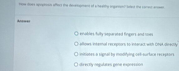 Now does apoptosis affect the development of a healthy organism? Select the correct answer.
Answer
enables fully separated fingers and toes
allows internal receptors to interact with DNA directly
initiates a signal by modifying cell-surface receptors
directly regulates gene expression