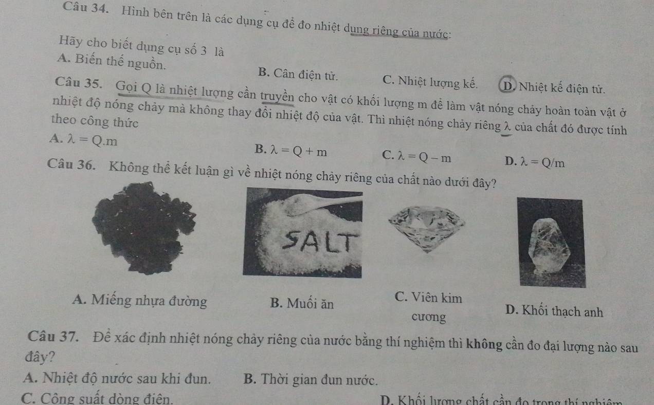 Hình bên trên là các dụng cụ đề đo nhiệt dụng riêng của nước:
Hãy cho biết dụng cụ số 3 là
A. Biến thế nguồn. B. Cân điện tử. C. Nhiệt lượng kế. D. Nhiệt kế điện tử.
Câu 35. Gọi Q là nhiệt lượng cần truyền cho vật có khối lượng m đề làm vật nóng chảy hoàn toàn vật ở
nhiệt độ nóng chảy mà không thay đổi nhiệt độ của vật. Thì nhiệt nóng chảy riêng λ của chất đó được tính
theo công thức
A. lambda =Q.m
B. lambda =Q+m C. lambda =Q-m D. lambda =Q/m
Câu 36. Không thể kết luận gì về nhiệt nóng chảy riêng của chất nào dưới đây?
A. Miếng nhựa đường B. Muối ăn
C. Viên kim
D. Khối thạch anh
cuong
Câu 37. Để xác định nhiệt nóng chảy riêng của nước bằng thí nghiệm thì không cần đo đại lượng nào sau
đây?
A. Nhiệt độ nước sau khi đun. B. Thời gian đun nước.
C. Công suất dòng điện. D. Khối lrợng chất cần đo trong thí nghiêm