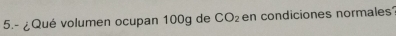 5.- ¿Qué volumen ocupan 100g de CO_2 en condiciones normales?