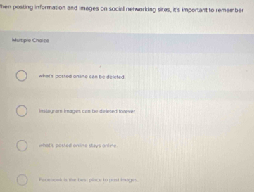 hen posting information and images on social networking sites, it's important to remember
Multiple Choice
what's posted online can be deleted.
nstagram images can be deleted forever.
what's posted online stays online
Facebook is the best place to post images.