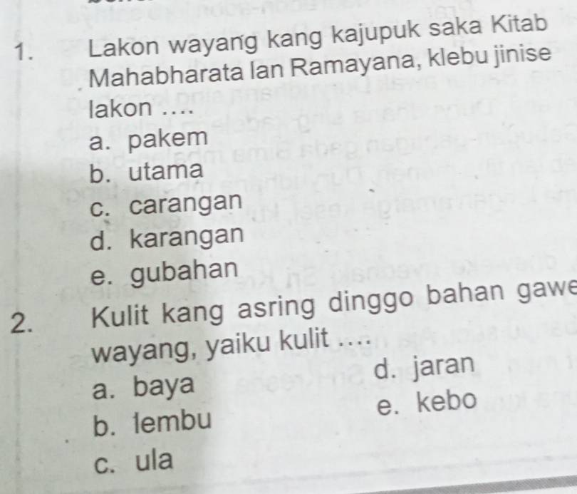 Lakon wayang kang kajupuk saka Kitab
Mahabharata Ian Ramayana, klebu jinise
lakon ....
a. pakem
b. utama
c. carangan
d. karangan
e. gubahan
2. Kulit kang asring dinggo bahan gawe
wayang, yaiku kulit ....
a.baya d. jaran
b. 1embu e. kebo
c. ula