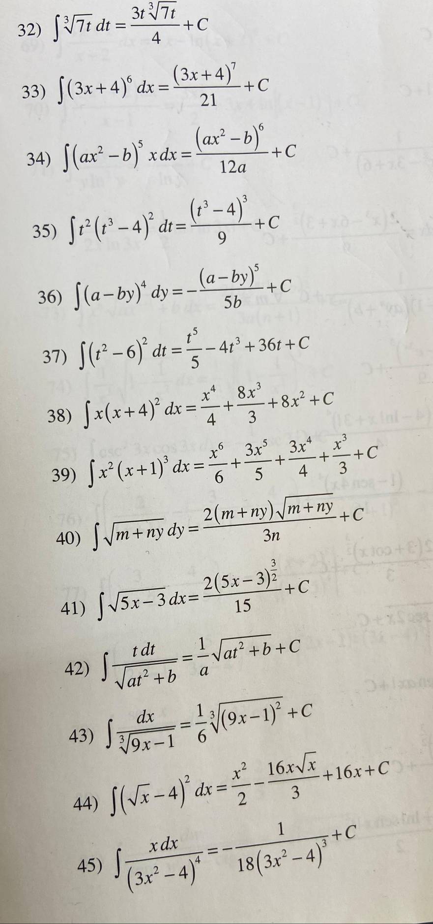 ∈t sqrt[3](7t)dt= 3tsqrt[3](7t)/4 +C
33) ∈t (3x+4)^6dx=frac (3x+4)^721+C
34) ∈t (ax^2-b)^5xdx=frac (ax^2-b)^612a+C
35) ∈t t^2(t^3-4)^2dt=frac (t^3-4)^39+C
36) ∈t (a-by)^4dy=-frac (a-by)^55b+C
37) ∈t (t^2-6)^2dt= t^5/5 -4t^3+36t+C
38) ∈t x(x+4)^2dx= x^4/4 + 8x^3/3 +8x^2+C
39) ∈t x^2(x+1)^3dx= x^6/6 + 3x^5/5 + 3x^4/4 + x^3/3 +C
40)
∈t sqrt(m+ny)dy= (2(m+ny)sqrt(m+ny))/3n +C
41)
∈t sqrt(5x-3)dx=frac 2(5x-3)^ 3/2 15+C
42) ∈t  tdt/sqrt(at^2+b) = 1/a sqrt(at^2+b)+C
43) ∈t  dx/sqrt[3](9x-1) = 1/6 sqrt[3]((9x-1)^2)+C
44)
∈t (sqrt(x)-4)^2dx= x^2/2 - 16xsqrt(x)/3 +16x+C
45) ∈t frac xdx(3x^2-4)^4=-frac 118(3x^2-4)^3+C