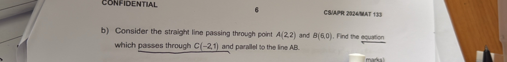 CONFIDENTIAL CS/APR 2024/MAT 133 
b) Consider the straight line passing through point A(2,2) and B(6,0). Find the equation 
which passes through C(-2,1) and parallel to the line AB. 
marks