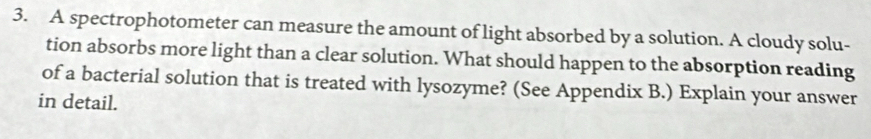 A spectrophotometer can measure the amount of light absorbed by a solution. A cloudy solu- 
tion absorbs more light than a clear solution. What should happen to the absorption reading 
of a bacterial solution that is treated with lysozyme? (See Appendix B.) Explain your answer 
in detail.