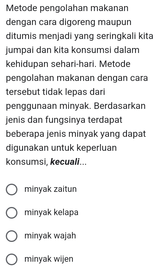 Metode pengolahan makanan
dengan cara digoreng maupun
ditumis menjadi yang seringkali kita
jumpai dan kita konsumsi dalam
kehidupan sehari-hari. Metode
pengolahan makanan dengan cara
tersebut tidak lepas dari
penggunaan minyak. Berdasarkan
jenis dan fungsinya terdapat
beberapa jenis minyak yang dapat
digunakan untuk keperluan
konsumsi, kecuali...
minyak zaitun
minyak kelapa
minyak wajah
minyak wijen