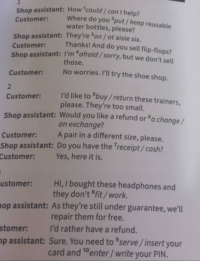 Shop assistant: How 1 could / can I help? 
Customer: Where do you^2 put / keep reusable 
water bottles, please? 
Shop assistant: They’re^ on / at aisle six. 
Customer: Thanks! And do you sell flip-flops? 
Shop assistant: I'm ª afraid / sorry, but we don’t sell 
those. 
Customer: No worries. I’ll try the shoe shop. 
2 
Customer: I'd like to^5 buy / return these trainers, 
please. They’re too small. 
Shop assistant: Would you like a refund or^^6 a change / 
an exchange? 
Customer: A pair in a different size, please. 
Shop assistant: Do you have the ⁷receipt / cash? 
Customer: Yes, here it is. 
ustomer: Hi, I bought these headphones and 
they don’t ⁸fit / work. 
hop assistant: As they’re still under guarantee, we’ll 
repair them for free. 
stomer: I'd rather have a refund. 
op assistant: Sure. You need to 9 serve / insert your 
card and 1enter / write your PIN.