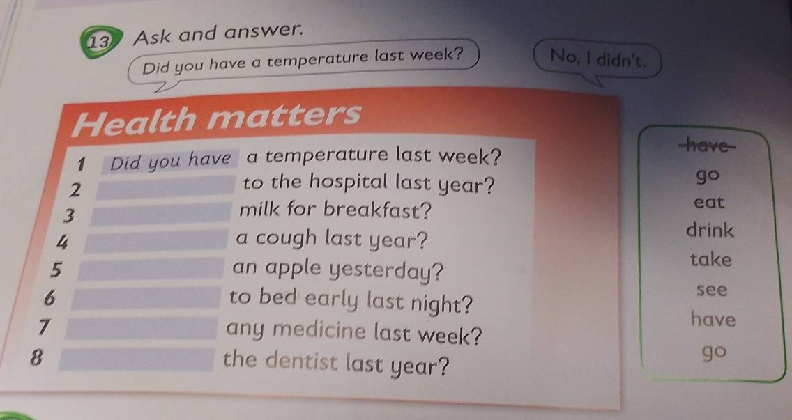 Ask and answer. 
Did you have a temperature last week? No, I didn't. 
Health matters 
1 Did you have a temperature last week? 
have--
2
to the hospital last year? 
go
3
milk for breakfast? eat 
4 a cough last year? 
drink
5 an apple yesterday? 
take
6 to bed early last night? 
see
7
have 
any medicine last week?
8
the dentist last year? 
go