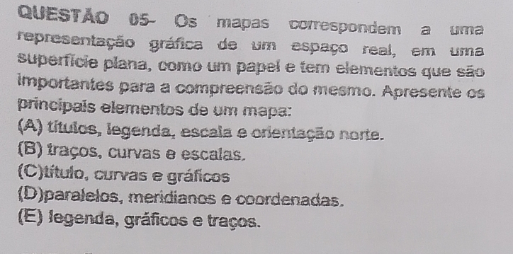 QUESTÃO 05- Os mapas correspondem a uma
representação gráfica de um espaço real, em uma
superfície plana, como um papel e tem elementos que são
importantes para a compreensão do mesmo. Apresente os
principais elementos de um mapa:
(A) títulos, legenda, escala e orientação norte.
(B) traços, curvas e escalas.
(C)título, curvas e gráficos
(D)paralelos, meridianos e coordenadas.
(E) legenda, gráficos e traços.