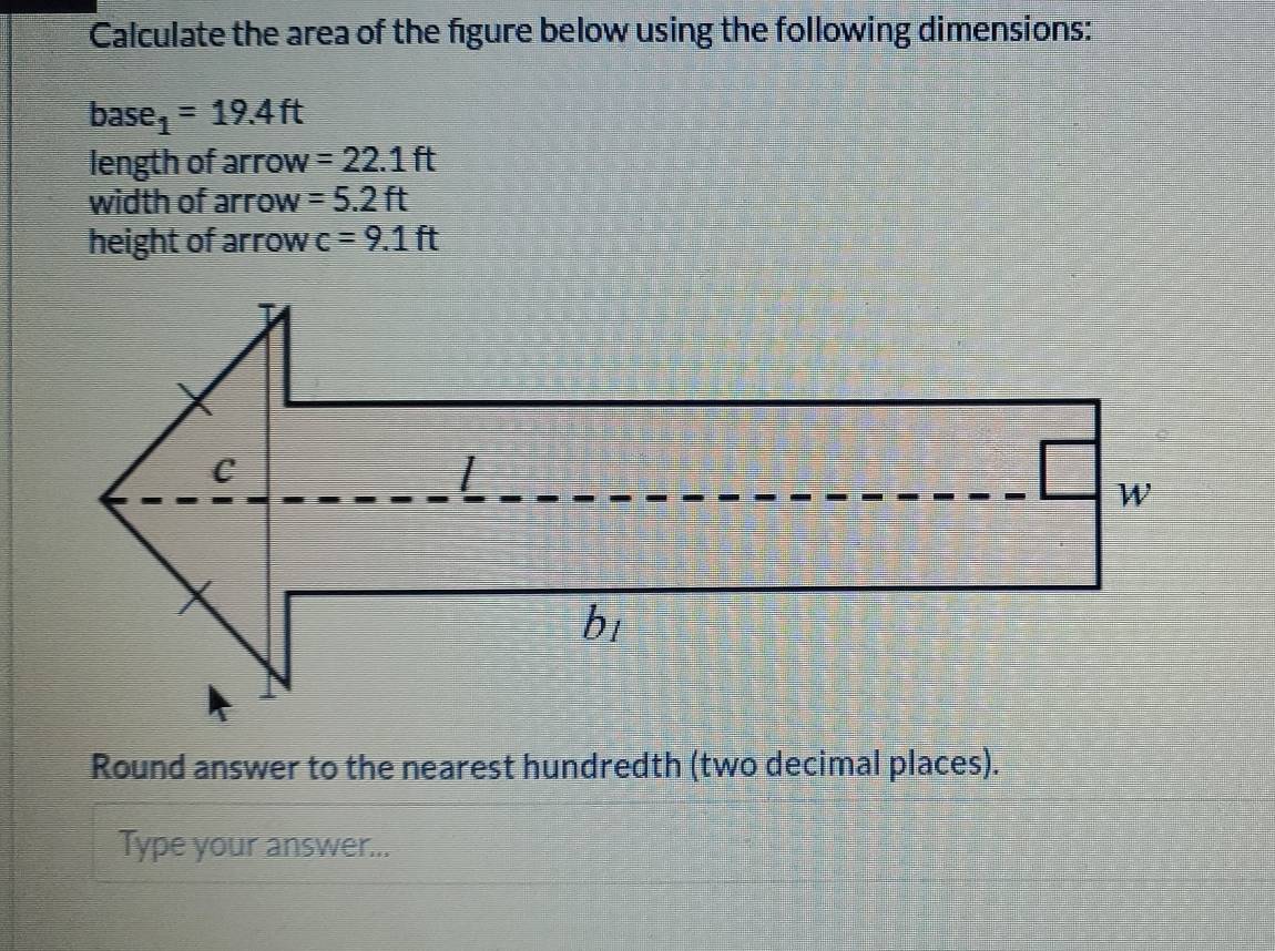 Calculate the area of the figure below using the following dimensions:
base_1=19.4ft
length of arrow =22.1ft
width of arrow =5.2ft
height of arrow c=9.1ft
Round answer to the nearest hundredth (two decimal places). 
Type your answer...