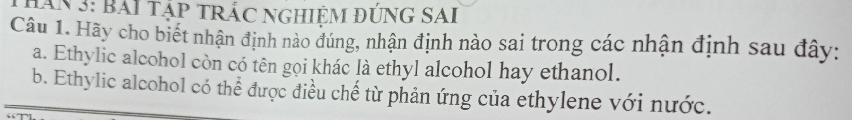 THân 3: Bai tập tRắC ngHiệm đứnG SAI 
Câu 1. Hãy cho biết nhận định nào đúng, nhận định nào sai trong các nhận định sau đây: 
a. Ethylic alcohol còn có tên gọi khác là ethyl alcohol hay ethanol. 
b. Ethylic alcohol có thể được điều chế từ phản ứng của ethylene với nước.