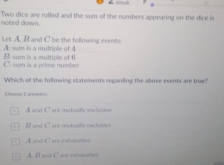 streak
Two dice are rolled and the sum of the numbers appearing on the dice is
noted down.
Let A, B and C be the following events:
A: sum is a multiple of 4
B: sum is a multiple of 6
C: sum is a prime number
Which of the following statements regarding the above events are true?
Choose 2 answers:
A and C are mutually exclusive
B and C are mutually exclusive
] A and C are exhaustive
D A. B and C are exhaustive