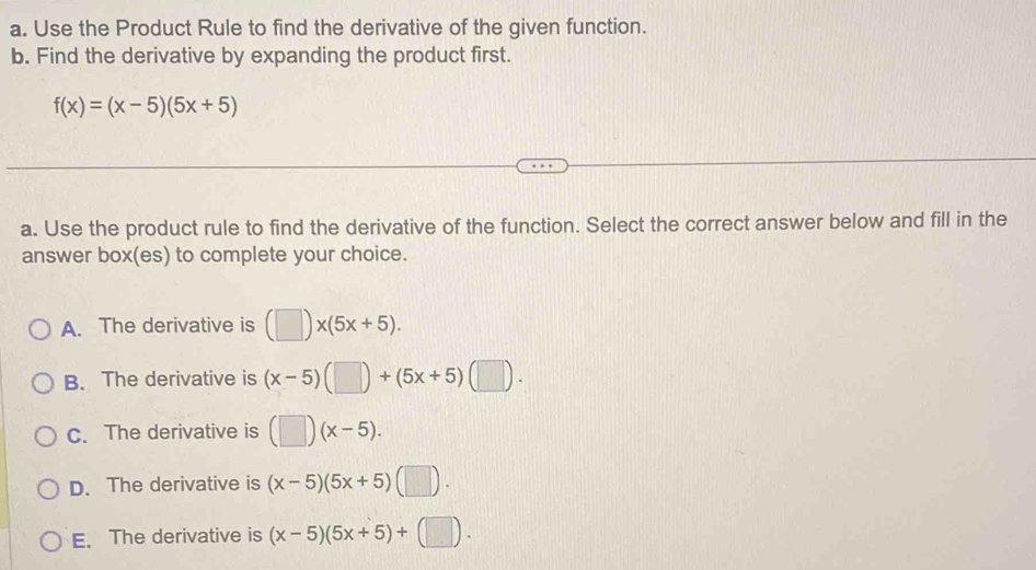 Use the Product Rule to find the derivative of the given function.
b. Find the derivative by expanding the product first.
f(x)=(x-5)(5x+5)
a. Use the product rule to find the derivative of the function. Select the correct answer below and fill in the
answer box(es) to complete your choice.
A. The derivative is (□ )* (5x+5).
B. The derivative is (x-5)(□ )+(5x+5)(□ ).
C. The derivative is (□ )(x-5).
D. The derivative is (x-5)(5x+5)(□ ).
E. The derivative is (x-5)(5x+5)+(□ ).